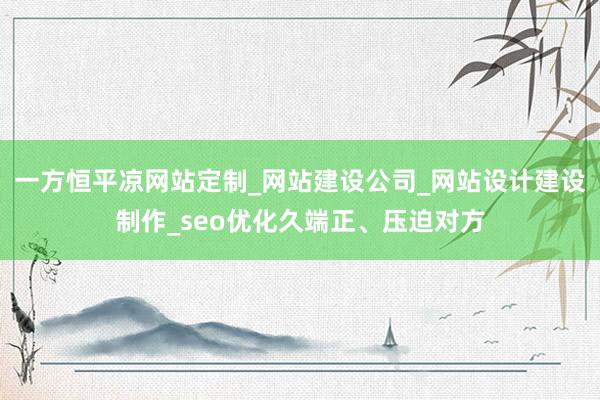 一方恒平凉网站定制_网站建设公司_网站设计建设制作_seo优化久端正、压迫对方